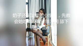 奶子还在发育的小学妹，先教会她吃鸡，嘴巴够滑润 舔下面下面~