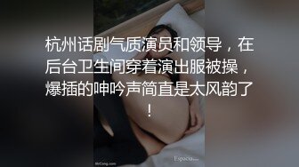 杭州话剧气质演员和领导，在后台卫生间穿着演出服被操，爆插的呻吟声简直是太风韵了！