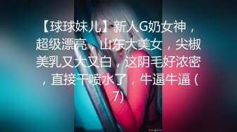 【球球妹儿】新人G奶女神，超级漂亮，山东大美女，尖椒美乳又大又白，这阴毛好浓密，直接干喷水了，牛逼牛逼 (7)