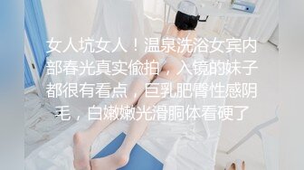 女人坑女人！温泉洗浴女宾内部春光真实偸拍，入镜的妹子都很有看点，巨乳肥臀性感阴毛，白嫩嫩光滑胴体看硬了